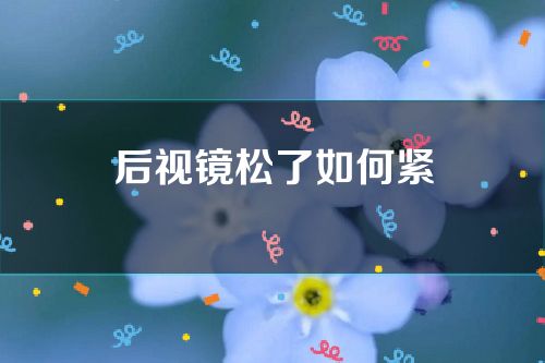 后视镜松了如何紧(后视镜松动了怎么固紧)