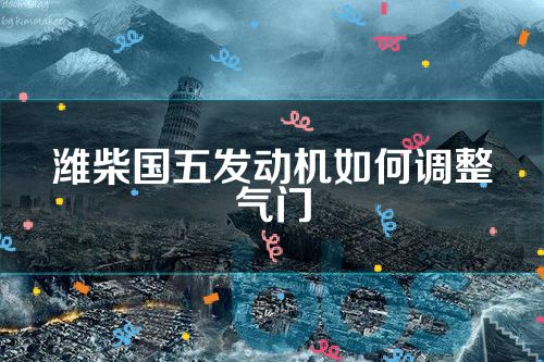 潍柴国五发动机如何调整气门(潍柴国五发动机气门怎么调)